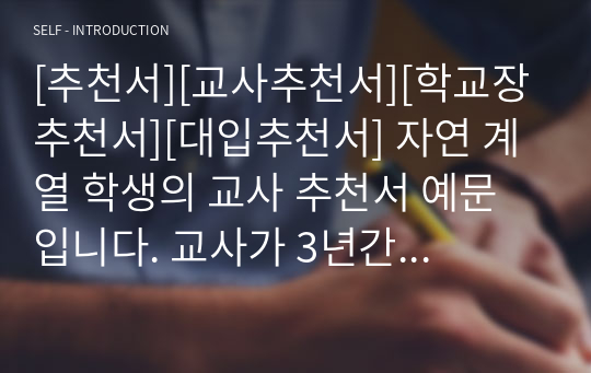 [추천서][교사추천서][학교장추천서][대입추천서] 자연 계열 학생의 교사 추천서 예문입니다. 교사가 3년간 관찰한 내용을 애정 어린 시선으로 서술한 명문장 추천서입니다. 추천서 작성에 큰 도움이 될 것입니다.