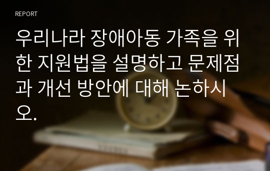 우리나라 장애아동 가족을 위한 지원법을 설명하고 문제점과 개선 방안에 대해 논하시오.