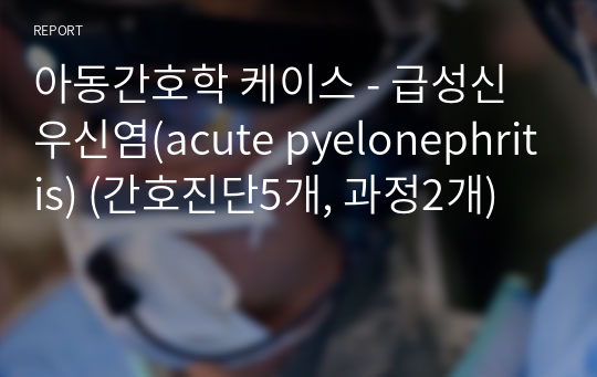 아동간호학 케이스 - 급성신우신염(acute pyelonephritis) (간호진단5개, 과정2개)