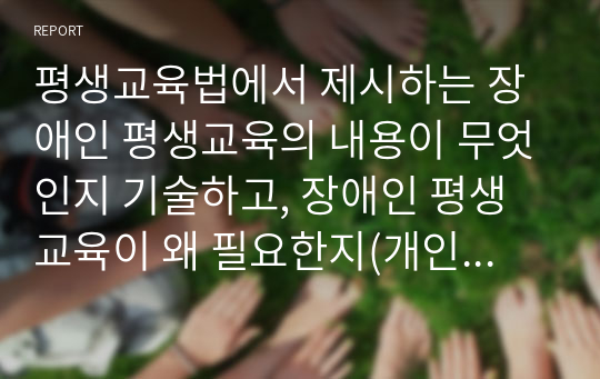 평생교육법에서 제시하는 장애인 평생교육의 내용이 무엇인지 기술하고, 장애인 평생교육이 왜 필요한지(개인 성찰)와 법령이 발의되어 활성화되기 위해서 개인(평생교육사), 평생교육기관, 정부측면에서의 역할(개인성찰)이 무엇인지 기술하시오