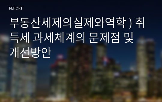 부동산세제의실제와역학 ) 취득세 과세체계의 문제점 및 개선방안