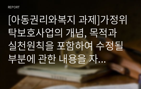 [아동권리와복지 과제]가정위탁보호사업의 개념, 목적과 실천원칙을 포함하여 수정될 부분에 관한 내용을 자유롭게 서술