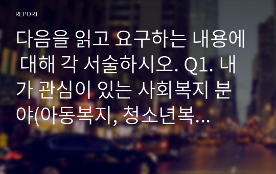 다음을 읽고 요구하는 내용에 대해 각 서술하시오. Q1. 내가 관심이 있는 사회복지 분야(아동복지, 청소년복지, 여성복지, 노인복지, 장애인복지, 가족복지, 지역사회복지, 학교사회복지, 의료사회복지, 정신건강사회복지 등)가 무엇인지 살펴보고, 최근의 1년 이내의 이슈에 대해 요약하여 정리하시오. Q2. 위에서 제시한 이슈를 해결하기 위한 방안에 대한 서술