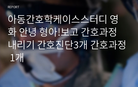 아동간호학케이스스터디 영화 안녕 형아!보고 간호과정내리기 간호진단3개 간호과정 1개