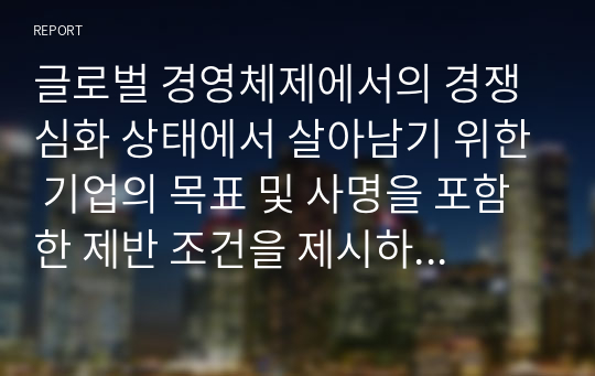 글로벌 경영체제에서의 경쟁심화 상태에서 살아남기 위한 기업의 목표 및 사명을 포함한 제반 조건을 제시하고 이에 대해 작성하시오