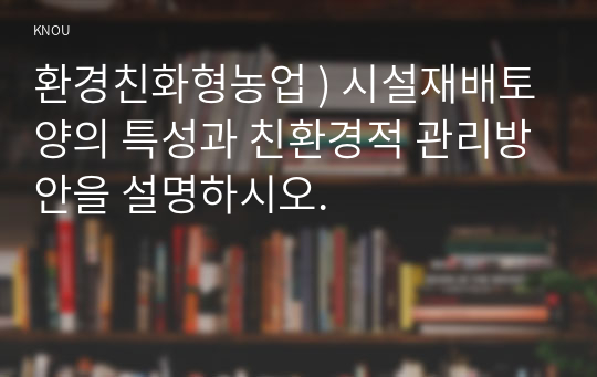 환경친화형농업 ) 시설재배토양의 특성과 친환경적 관리방안을 설명하시오.