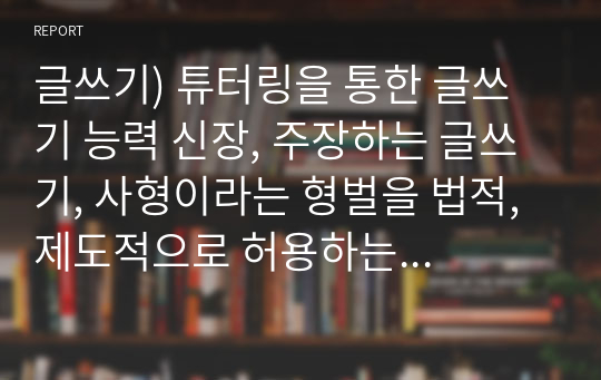 글쓰기) 튜터링을 통한 글쓰기 능력 신장, 주장하는 글쓰기, 사형이라는 형벌을 법적, 제도적으로 허용하는 것은 정당한가 그렇지 않은가 사형제도에 대한 찬성반대의 의견을 합리적인 근거를 통해 논하라.