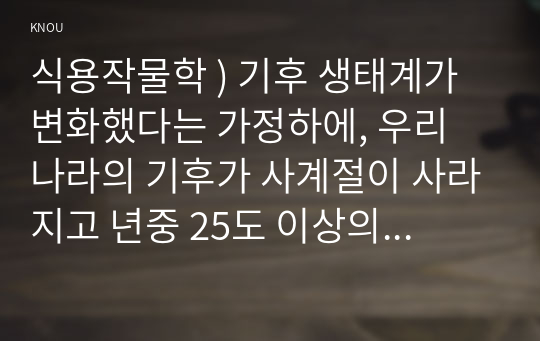 식용작물학 ) 기후 생태계가 변화했다는 가정하에, 우리 나라의 기후가 사계절이 사라지고 년중 25도 이상의 고온과 스콜현상이 일상화되었다고 할 때, 현재 우리나라에서 재배되고 있는 장려품종 벼에서 나타날 생육상의 변화를 예측하라.