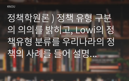 정책학원론 ) 정책 유형 구분의 의의를 밝히고, Lowi의 정책유형 분류를 우리나라의 정책의 사례를 들어 설명하시오 (4가지 정책유형의 개념, 특징 등)