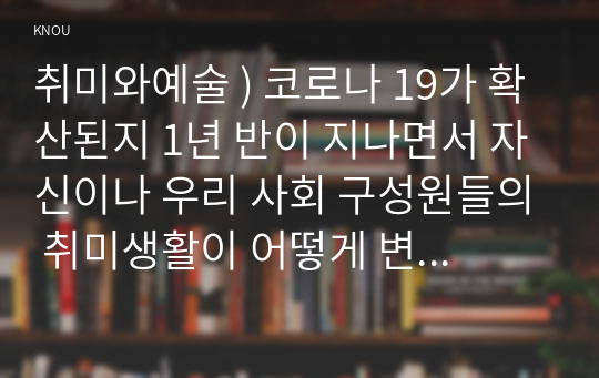 취미와예술 ) 코로나 19가 확산된지 1년 반이 지나면서 자신이나 우리 사회 구성원들의 취미생활이 어떻게 변화하고 있는지 분석해 보고, 앞으로 코로나 19가 빨리 종식되지 않을 경우 어떤 변화가 추가로 이루어질지 전망해 보시오.