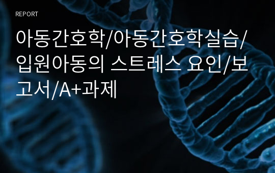 아동간호학/아동간호학실습/입원아동의 스트레스 요인/보고서/A+과제