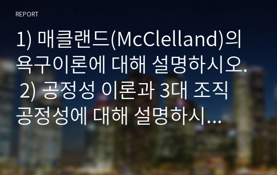 1) 매클랜드(McClelland)의 욕구이론에 대해 설명하시오. 2) 공정성 이론과 3대 조직 공정성에 대해 설명하시오3) 왜, 각 회사나 조직에서는 다양한 조직구조가 존재하는가? 그 이유에 대해 설명하시오. 4)전통적 리더십 중 행위론에 대해 설명하시오.