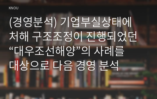 (경영분석) 기업부실상태에 처해 구조조정이 진행되었던 “대우조선해양”의 사례를 대상으로 다음 경영 분석