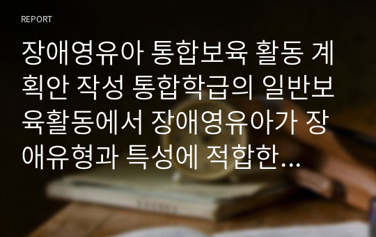 장애영유아 통합보육 활동 계획안 작성 통합학급의 일반보육활동에서 장애영유아가 장애유형과 특성에 적합한 교육을 받을 수 있도록 교육과정 수정전략과 촉진전략을 포함한 장애영유아 통합보육 활동 계획안을 작성하시오.