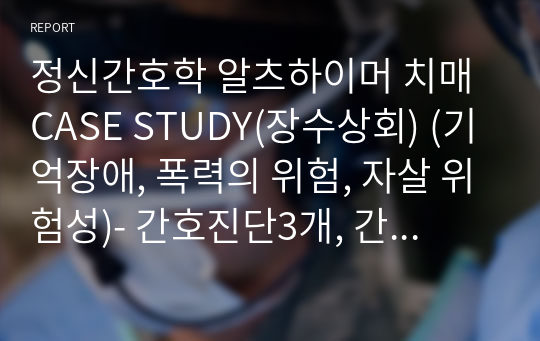 정신간호학 알츠하이머 치매 CASE STUDY(장수상회) (기억장애, 폭력의 위험, 자살 위험성)- 간호진단3개, 간호과정3개