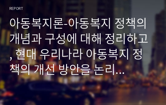 아동복지론-아동복지 정책의 개념과 구성에 대해 정리하고, 현대 우리나라 아동복지 정책의 개선 방안을 논리적으로 기술하시오