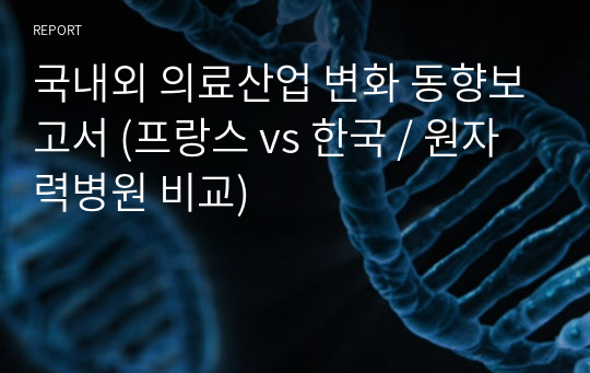 국내외 의료산업 변화 동향보고서 (프랑스 vs 한국 / 원자력병원 비교)