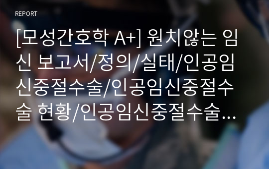 [모성간호학 A+] 원치않는 임신 보고서/정의/실태/인공임신중절수술/인공임신중절수술 현황/인공임신중절수술에 따른 건강문제/인공임신중절수술의 여성의 간호