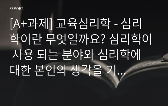 [A+과제] 교육심리학 - 심리학이란 무엇일까요? 심리학이 사용 되는 분야와 심리학에 대한 본인의 생각을 기술하시오