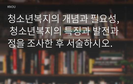 청소년복지의 개념과 필요성, 청소년복지의 특징과 발전과정을 조사한 후 서술하시오.