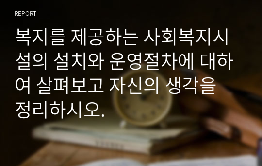 복지를 제공하는 사회복지시설의 설치와 운영절차에 대하여 살펴보고 자신의 생각을 정리하시오.