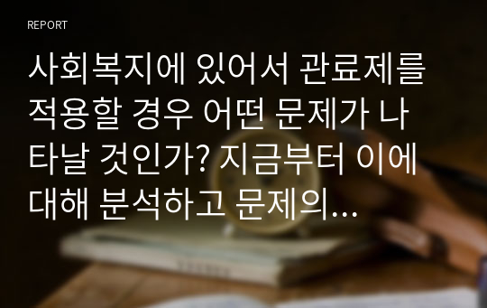 사회복지에 있어서 관료제를 적용할 경우 어떤 문제가 나타날 것인가? 지금부터 이에 대해 분석하고 문제의 해결방안에 대해 서술해 보시오.