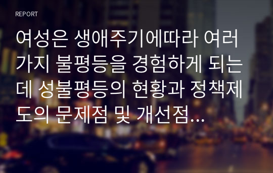 여성은 생애주기에따라 여러가지 불평등을 경험하게 되는데 성불평등의 현황과 정책제도의 문제점 및 개선점을 성인지적  관점