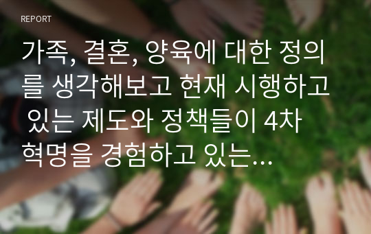 가족, 결혼, 양육에 대한 정의를 생각해보고 현재 시행하고 있는 제도와 정책들이 4차 혁명을 경험하고 있는 현 시대에서의 삶의 질을 향상시키는 방향으로 전환이 되려면 어떠한 정책이 필요할 것인지에 대해 자신의 의견을 서술하시오