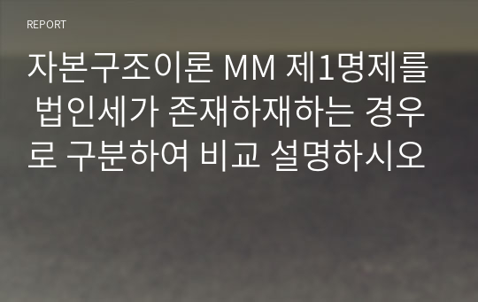 자본구조이론 MM 제1명제를 법인세가 존재하재하는 경우로 구분하여 비교 설명하시오