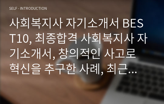 사회복지사 자기소개서 BEST10, 최종합격 사회복지사 자기소개서, 창의적인 사고로 혁신을 추구한 사례, 최근 사회이슈 중 한가지를 선택하고 이에 관한 자신의 견해를 기술, 사회복지사자소서, 지원동기, 사회복지사로서의 포부, 실패 혹은 좌절을 극복한 사례와 이를 통해 얻은 교훈, 타인과 구별되는 자신만의 경쟁력과 이를 얻기 위해 노력했던 경험