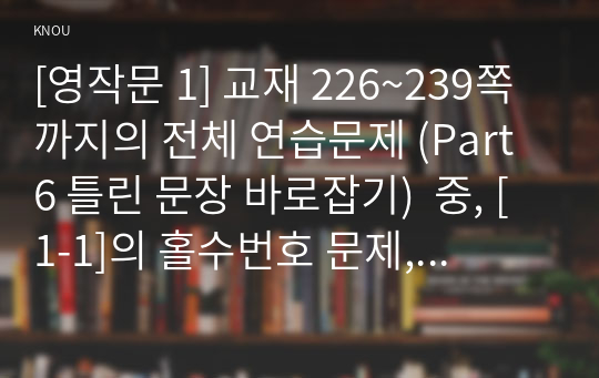 [영작문 1] 교재 226~239쪽까지의 전체 연습문제 (Part 6 틀린 문장 바로잡기)  중, [1-1]의 홀수번호 문제, [1-2]의 홀수번호 문제, [1-3]의 홀수번호 문제, [2-1]의 홀수번호 문제, [2-2]의 홀수번호 문제, [3-1]의 짝수번호 문제, [3-2]의 짝수번호 문제, [3-3]의 짝수번호 문제, [3-4]의 짝수번호 문제를 모