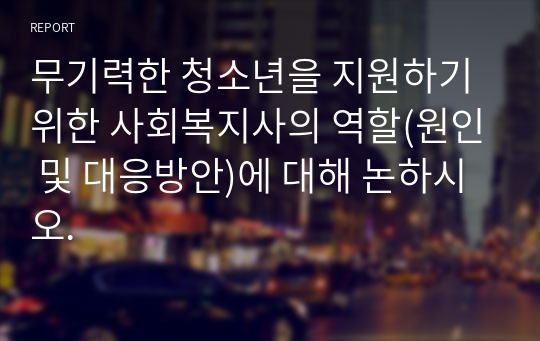 무기력한 청소년을 지원하기 위한 사회복지사의 역할(원인 및 대응방안)에 대해 논하시오.