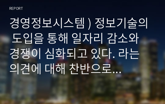 경영정보시스템 ) 정보기술의 도입을 통해 일자리 감소와 경쟁이 심화되고 있다. 라는 의견에 대해 찬반으로 본인의 의견과 근거를 제시하시오. 외5과목