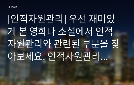 [인적자원관리] 우선 재미있게 본 영화나 소설에서 인적자원관리와 관련된 부분을 찾아보세요. 인적자원관리의 프로세스 중 한 가지(채용, 이직, 교육)만을 보여주고 있는 경우라도 무방합니다. 등장인물들의 인적자원관리 방식을 관찰하시오