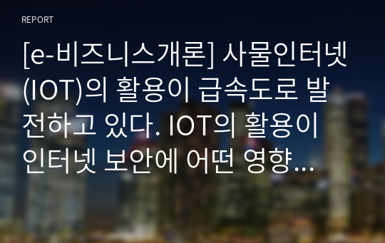 [e-비즈니스개론] 사물인터넷(IOT)의 활용이 급속도로 발전하고 있다. IOT의 활용이 인터넷 보안에 어떤 영향을 미치는지에 대해 토의해보시오.