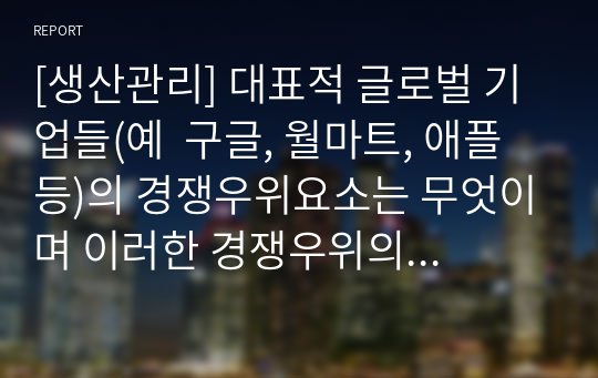 [생산관리] 대표적 글로벌 기업들(예  구글, 월마트, 애플 등)의 경쟁우위요소는 무엇이며 이러한 경쟁우위의 원천은 무엇이라고 생각하는가