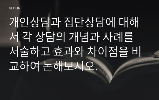 개인상담과 집단상담에 대해서 각 상담의 개념과 사례를 서술하고 효과와 차이점을 비교하여 논해보시오.