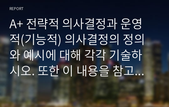 A+ 전략적 의사결정과 운영적(기능적) 의사결정의 정의와 예시에 대해 각각 기술하시오. 또한 이 내용을 참고하여 전략경영의 정의에 대해 논하시오.