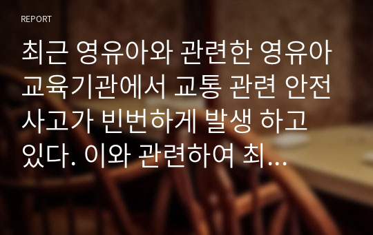 최근 영유아와 관련한 영유아교육기관에서 교통 관련 안전사고가 빈번하게 발생 하고 있다. 이와 관련하여 최근(2018~2019년) 영유아 교통 관련 안전사고의 사례(신문 및 뉴스검색)를 조사하여 발생현황을 제시하고, 어린이집에서 시행해야 하는 교통안전교육에 대한 자신의 의견을 제시하시오.