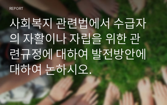 사회복지 관련법에서 수급자의 자활이나 자립을 위한 관련규정에 대하여 발전방안에 대하여 논하시오.