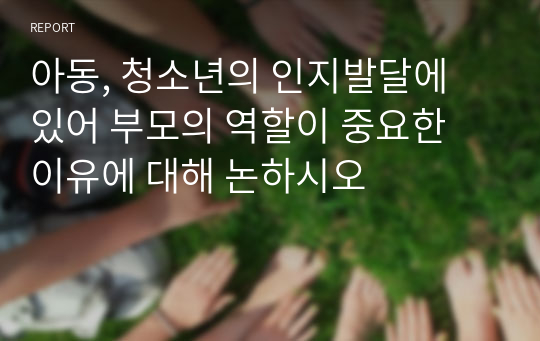 아동, 청소년의 인지발달에 있어 부모의 역할이 중요한 이유에 대해 논하시오