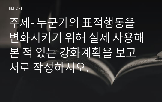 주제- 누군가의 표적행동을 변화시키기 위해 실제 사용해본 적 있는 강화계획을 보고서로 작성하시오.