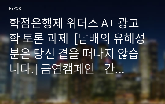 학점은행제 위더스 A+ 광고학 토론 과제  [담배의 유해성분은 당신 곁을 떠나지 않습니다.] 금연캠페인 - 간접흡연 편 다음 광고를 시청한 후, 긍정적인 측면과 부정적인 측면에 관하여 토론하세요. 그리고 광고에서 어떠한 표현전략을 사용하였는지 함께 토론하세요.