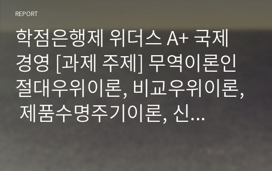 학점은행제 위더스 A+ 국제경영 [과제 주제] 무역이론인 절대우위이론, 비교우위이론, 제품수명주기이론, 신무역이론의 각각의 개념 및 장, 단점을 설명하시오.