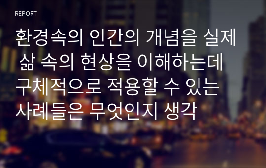 환경속의 인간의 개념을 실제 삶 속의 현상을 이해하는데 구체적으로 적용할 수 있는 사례들은 무엇인지 생각