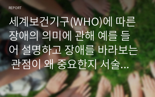 세계보건기구(WHO)에 따른 장애의 의미에 관해 예를 들어 설명하고 장애를 바라보는 관점이 왜 중요한지 서술하시오.