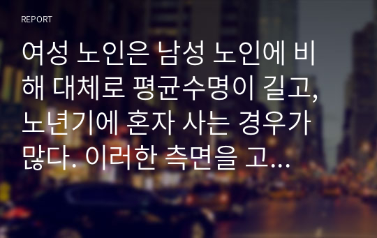 여성 노인은 남성 노인에 비해 대체로 평균수명이 길고, 노년기에 혼자 사는 경우가 많다. 이러한 측면을 고려할 때 여성 노인에 대한 사회 복지적 차원의 지원 방안에 대해 기술하시오