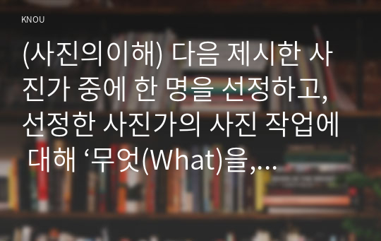 (사진의이해) 다음 제시한 사진가 중에 한 명을 선정하고, 선정한 사진가의 사진 작업에 대해 ‘무엇(What)을, 어떻게(How), 왜(Why) 촬영했는지’를 조사하시오. 그리고 선정한 사진가의 작품과 관련해서 피사체, 카메라테크닉, 작가, 스토리 등에 대한 자신의 생각을 기술하시오. 