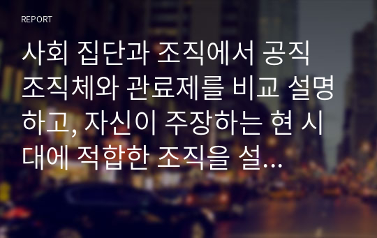 사회 집단과 조직에서 공직 조직체와 관료제를 비교 설명하고, 자신이 주장하는 현 시대에 적합한 조직을 설명하시오.