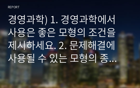 경영과학) 1. 경영과학에서 사용은 좋은 모형의 조건을 제시하세요. 2. 문제해결에 사용될 수 있는 모형의 종류를 열거하고, 각각의 모형에 대한 설명과 예시를 작성하세요. 3. 경영과학에서 사용하는 수학모형의 구성요소를 기술하세요